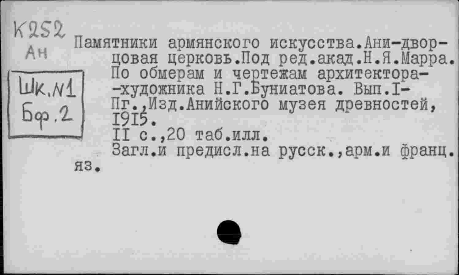 ﻿Ан
Lük./vI
.2.
Памятники армянского искусства.Ани-двор-цовая церковь.Под ред.акад.Н.П.Марра. По обмерам и чертежам архитектора--художника Н.Г.Буниатова. Вып.1-Пг.^Изд.Анийского музея древностей, II с.,20 таб.илл.
Загл.и предисл.на русск.,арм.и франц.
яз.